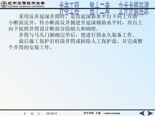 　　采用反井延深井筒时，是由延深新水平自下向上开凿一小断面反井，待小断面反井掘进至延深辅助水平时，再自上向下按照井筒设计断面分段刷大和砌壁。 　　井筒与马头门掘砌完毕后，便进行筒永久装备工作。 　　最后施工保护岩柱段井筒或拆除人工保护盘，并完成整个井筒的安装工作。   