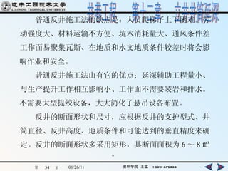 　　普通反井施工法的缺点是：人员爬梯子上下困难。劳 动强度大、材料运输不方便、坑木消耗量大、通风条件差 工作面易聚集瓦斯、在地质和水文地质条件较差时将会影 响作业和安全。 　　昔通反井施工法山有它的优点；延深辅助工程量小、 与生产提升工作相互影响小、工作面不需要装岩和排水。 不需要大型提绞设备，大大简化了悬吊设备布置。 　　反井的断面形状和尺寸，应根据反井的支护型式、井 筒直径、反井高度、地质条件和可能达到的垂直精度来确 定。反井的断面形状多采用矩形，其断面面积为 6 ～ 8 ㎡。 
