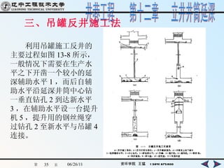 三、吊罐反井施工法 　　利用吊罐施工反井的主要过程如图 13-8 所示，一般情况下需要在生产水平之下开凿一个较小的延深辅助水平 1 ，而后自辅助水平沿延深井筒中心钻一垂直钻孔 2 到达新水平 3 ，在辅助水平设一台提升机 5 ，提升用的钢丝绳穿过钻孔 2 至新水平与吊罐 4 连接。 
