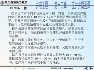 ㈡准备工作 　在原生产水平的车场附近向下掘一斜巷，当其垂直深度约位于井底水窝下 10 米时，转为平巷掘进到延深井筒的位置，并开凿硐室形成—个较小的延深辅助水平。该辅助水平的作用是安设钻机钻中心孔以及布置提绞设备。 　提升吊罐钢丝绳所穿过的钻孔称为绳孔，绳孔应尽量位于井筒中心，绳孔的偏斜不得使反井超出井筒掘进断面范围。 　反井断面内除有绳孔外，还应有一个辅助孔，用于下放管线或作为绳孔的备用孔。 　两孔的距离应使两孔既不互相穿透、又能都处在反井断面之内。 　钻孔直径要比钢丝绳连接器最大外径大 10 ～ 30 ㎜，连接器直径通常为 90 ～ 100 ㎜。两个钻孔的直径要耍相同，选择其中偏斜率较小的作为绳孔。 