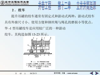 　　 2 ．绞车 　　提升吊罐的绞车通常有固定式和游动式两种：游动式绞车 具有外廓尺寸小、使用方便和钢丝绳与绳孔的磨损小等优点。 华 -1 型吊罐绞车是应用较广泛的一种游动 绞车，其构造如图 13-23 所示。   