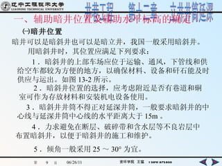 一、辅助暗井位置及辅助水平标高的确定   ㈠暗井位置 暗井可以是暗斜井也可以是暗立井，我国一般采用暗斜井。 用暗斜井时，其位置应满足下列要求： 1 ．暗斜井的上部车场应位于运输、通风，下管线和供给空车都较为方便的地方，以确保材料、设备和矸石能及时供应与运出。如图 13-2 所示。   2 ．暗斜井位置的选择，应考虑附近是否有巷道和硐室可作为存放材料和安装机电设备使用。   3 ．暗斜井井筒不得正对延深井筒，一般要求暗斜井的中心线与延深井筒中心线的水平距离大于 15m 。 4 ．力求避免在断层、破碎带和含水层等不良岩层中布置暗斜井，以便于暗斜井的施工和维护。 5 ．倾角一般采用 25 ～ 30° 为宜。 
