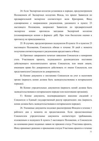 24. Если Экспертная коллегия установила в порядке, предусмотренном
Положением об Экспертных коллегиях Фонда, что проект Заявителя по
предварительной       экспертизе   соответствует     всем    Критериям,    Фонд
одновременно с направлением уведомления, указанного в пункте 23
настоящего     Положения,     направляет   Заявителю        по   предварительной
экспертизе      копию     протокола     заседания      Экспертной      коллегии
(отсканированную копию в формате .pdf). При этом бюллетени оценки к
протоколу не прикладываются.
        25. В случаях, предусмотренных подпунктом В пункта 16 и пунктом 23
настоящего Положения, Соискатель обязан в течение 30 дней с момента
получения соответствующего уведомления предоставить в Фонд:
        А) Оригинал заверенного печатью заявления Соискателя о намерении
стать    Участником     проекта,   подписанного      руководителем    постоянно
действующего исполнительного органа Соискателя, или иным лицом,
имеющим право без доверенности действовать от имени Соискателя, или
представителем Соискателя по доверенности;
        Б) Копию документа о постановке Соискателя на учет в налоговом
органе (верность копии должна быть засвидетельствована в нотариальном
порядке);
        В) Копию учредительных документов (верность копий должна быть
засвидетельствована в нотариальном порядке или налоговыми органами);
        Г)   Копию документа, подтверждающего           внесение сведений     о
Соискателе в Единый государственный реестр юридических лиц (верность
копии должна быть засвидетельствована в нотариальном порядке).
        26. Указанные документы подлежат рассмотрению Фондом в течение 1
рабочего дня с момента их предоставления. Если предоставленные
Соискателем      учредительные     документы       соответствует    требованиям,
изложенным в подпункте Б пункта 2 настоящего Положения, и Соискателю
на основании ранее поданных заявок не присвоен статус Участника проекта,
Фонд принимает решение о присвоении статуса Участника проекта в течение
                                                                              11
 