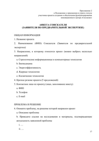 Приложение 2
                                       к Положению о присвоении и утрате статуса
                      участника проекта создания и обеспечения функционирования
                                               инновационного центра «Сколково»


                   АНКЕТА СОИСКАТЕЛЯ
       (ЗАЯВИТЕЛЯ ПО ПРЕДВАРИТЕЛЬНОЙ ЭКСПЕРТИЗЕ)


ОБЩАЯ ИНФОРМАЦИЯ
1. Название проекта
2. Наименование (ФИО) Соискателя (Заявителя по предварительной
экспертизе)
3. Направление, к которому относится проект (можно выбрать несколько
направлений)
  a. Стратегические информационные и компьютерные технологии
  b. Биомедицина
  c. Энергоэффективность
  d. Ядерные технологии
  e. Космические технологии
4. Краткое резюме проекта (5 предложений)
5. Контактное лицо по проекту (лицо, заполнявшее анкету)
  a. ФИО
  b. Телефон
  c. E-mail


ПРОБЛЕМА И РЕШЕНИЕ
6. Опишите проблему, на решение которой направлен проект
  a. Описание проблемы
  b. Приведите ссылки на исследования и материалы, подтверждающие
  актуальность заявленной проблемы
    i. …
    ii. …
                                                                             17
 