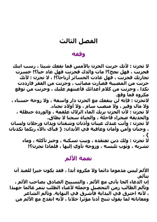 ‫اﻟﻔﺼﻞ اﻟﺜﺎﻟﺚ‬

                             ‫وﻗﻔﻪ‬

  ‫ﻻ ﺗﺤﺰن : ﻷﻧﻚ ﺟﺮﺑﺖ اﻟﺤﺰن ﺑﺎﻷﻣﺲ ﻓﻤﺎ ﻧﻔﻌﻚ ﺷﻴﺌﺎ ، رﺳﺐ اﺑﻨﻚ‬
    ‫ﻓﺤﺰﻧﺖ ، ﻓﻬﻞ ﻧﺠﺢ؟! ﻣﺎت واﻟﺪك ﻓﺤﺰﻧﺖ ﻓﻬﻞ ﻋﺎد ﺣﻴﺎ؟! ﺧﺴﺮت‬
      ‫ﺗﺠﺎرﺗﻚ ﻓﺤﺰﻧﺖ ، ﻓﻬﻞ ﻋﺎدت اﻟﺨﺴﺎﺋﺮ أرﺑﺎﺣﺎ؟! ، ﻻ ﺗﺤﺰن : ﻷﻧﻚ‬
     ‫ﺣﺰﻧﺖ ﻣﻦ اﻟﻤﺼﻴﺒﺔ ﻓﺼﺎرت ﻣﺼﺎﺋﺐ ، وﺣﺰﻧﺖ ﻣﻦ اﻟﻔﻘﺮ ﻓﺎزددت‬
   ‫ﻧﻜﺪا ، وﺣﺰﻧﺖ ﻣﻦ آﻼم أﻋﺪاﺋﻚ ﻓﺄﻋﻨﺘﻬﻢ ﻋﻠﻴﻚ ، وﺣﺰﻧﺖ ﻣﻦ ﺗﻮﻗﻊ‬
                                                 ‫ﻣﻜﺮوﻩ ﻓﻤﺎ وﻗﻊ.‬
 ‫ﻻﺗﺤﺰن : ﻓﺈﻧﻪ ﻟﻦ ﻳﻨﻔﻌﻚ ﻣﻊ اﻟﺤﺰن دار واﺳﻌﺔ ، وﻻ زوﺟﺔ ﺣﺴﻨﺎء ،‬
                     ‫وﻻ ﻣﺎل وﻓﻴﺮ ، وﻻ ﻣﻨﺼﺐ ﺳﺎم ، وﻻ أوﻻد ﻧﺠﺒﺎء.‬
    ‫ﻻ ﺗﺤﺰن : ﻷن اﻟﺤﺰن ﻳﺮﻳﻚ اﻟﻤﺎء اﻟﺰﻻل ﻋﻠﻘﻤﺔ ، واﻟﻮردة ﺣﻨﻈﻠﺔ ،‬
                   ‫واﻟﺤﺪﻳﻘﺔ ﺻﺤﺮاء ﻗﺎﺣﻠﺔ ، واﻟﺤﻴﺎة ﺳﺠﻨﺎ ﻻ ﻳﻄﺎق.‬
‫ﻻ ﺗﺤﺰن : وأﻧﺖ ﻋﻨﺪك ﻋﻴﻨﺎن وأذﻧﺎن وﺷﻔﺘﺎن وﻳﺪان ورﺟﻼن وﻟﺴﺎن‬
‫، وﺟﻨﺎن وأﻣﻦ وأﻣﺎن وﻋﺎﻓﻴﺔ ﻓﻲ اﻷﺑﺪان: } ﻓﺒﺄى ءاﻵء رﺑﻜﻤﺎ ﺗﻜﺬﺑﺎن‬
                                                             ‫{.‬
       ‫ﻻ ﺗﺤﺰن : وﻟﻚ دﻳﻦ ﺗﻌﺘﻘﺪﻩ ، وﺑﻴﺖ ﺗﺴﻜﻨﻪ ، وﺧﺒﺰ ﺗﺄآﻠﻪ ، وﻣﺎء‬
          ‫ﺗﺸﺮﺑﻪ ، وﺛﻮب ﺗﻠﺒﺴﻪ ، وزوﺟﺔ ﺗﺄوي إﻟﻴﻬﺎ ، ﻓﻠﻤﺎذا ﺗﺤﺰن؟!‬

                         ‫ﻧﻌﻤﺔ اﻷﻟﻢ‬

  ‫اﻷﻟﻢ ﻟﻴﺲ ﻣﺬﻣﻮﻣﺎ داﺋﻤﺎ وﻻ ﻣﻜﺮوﻩ أﺑﺪا ، ﻓﻘﺪ ﻳﻜﻮن ﺧﻴﺮا ﻟﻠﻌﺒﺪ أن‬
                                                           ‫ﻳﺘﺄﻟﻢ.‬
   ‫إن اﻟﺪﻋﺎء اﻟﺤﺎ ﻳﺄﺗﻲ ﻣﻊ اﻷﻟﻢ ، واﻟﺘﺴﺒﻴﺢ اﻟﺼﺎدق ﻳﺼﺎﺣﺐ اﻷﻟﻢ ،‬
‫وﺗﺄﻟﻢ اﻟﻄﺎﻟﺐ زﻣﻦ اﻟﺘﺤﺼﻴﻞ وﺣﻤﻠﻪ ﻷﻋﺒﺎء اﻟﻄﻠﺐ ﻳﺜﻤﺮ ﻋﺎﻟﻤﺎ ﺟﻬﺒﺬا‬
       ‫، ﻷﻧﻪ اﺣﺘﺮق ﻓﻲ اﻟﺒﺪاﻳﺔ ﻓﺄﺷﺮق ﻓﻲ اﻟﻨﻬﺎﻳﺔ. وﺗﺄﻟﻢ اﻟﺸﺎﻋﺮ‬
   ‫وﻣﻌﺎﻧﺎﺗﻪ ﻟﻤﺎ ﻳﻘﻮل ﺗﻨﺘﺞ أدﺑﺎ ﻣﺆﺛﺮا ﺧﻼﺑﺎ ، ﻷﻧﻪ اﻧﻘﺪح ﻣﻊ اﻷﻟﻢ ﻣﻦ‬
 