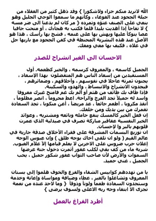 ‫اﷲ ﻻﻧﺮﻳﺪ ﻣﻨﻜﻢ ﺟﺰاء وﻻﺷﻜﻮرا { وﻗﺪ ذهﻞ آﺜﻴﺮ ﻣﻦ اﻟﻌﻘﻼء ﻣﻦ‬
 ‫ﺟﺒﻠﺔ اﻟﺠﺤﻮد ﻋﻨﺪ اﻟﻐﻮﻏﺎء ، وآﺄﻧﻬﻢ ﻣﺎ ﺳﻤﻌﻮا اﻟﻮﺣﻲ اﻟﺠﻠﻴﻞ وهﻮ‬
 ‫ﻳﻨﻌﻲ ﻋﻠﻰ اﻟﺼﻨﻒ ﻋﺘﺆﻩ وﺗﻤﺮدﻩ } ﻣﺮ آﺎن ﻟﻢ ﻳﺪﻋﻨﺎ اﻟﻰ ﺿﺮ ﻣﺴﻪ‬
  ‫{ ﻻ ﺗﻔﺎﺟﺄ إذا أهﺪﻳﺖ ﺑﻠﻴﺪا ﻗﻠﻤﺎ ﻓﻜﺘﺐ ﺑﻪ هﺠﺎءك ، أو ﻣﻨﺤﺖ ﺟﺎﻓﻴﺎ‬
‫ﻋﺼﺎ ﻳﺘﻮآﺄ ﻋﻠﻴﻬﺎ وﻳﻬﺶ ﺑﻬﺎ ﻋﻠﻰ ﻏﻨﻤﻪ ، ﻓﺸﺞ ﺑﻬﺎ رأﺳﻚ ، هﺬا هﻮ‬
 ‫اﻷﺻﻞ ﻋﻨﺪ هﺬﻩ اﻟﺒﺸﺮﻳﺔ اﻟﻤﺤﻨﻄﺔ ﻓﻲ آﻔﻦ اﻟﺠﺤﻮد ﻣﻊ ﺑﺎرﻳﻬﺎ ﺟﻞ‬
                             ‫ﻓﻲ ﻋﻼﻩ ، ﻓﻜﻴﻒ ﺑﻬﺎ ﻣﻌﻲ وﻣﻌﻚ.‬

           ‫اﻻﺣﺴﺎن اﻟﻰ اﻟﻐﻴﺮ اﻧﺸﺮاح ﻟﻠﺼﺪر‬

         ‫اﻟﺠﻤﻴﻞ آﺎﺳﻤﻪ ، واﻟﻤﻌﺮوف آﺮﺳﻤﻪ ، واﻟﺨﻴﺮ آﻄﻌﻤﻪ. أول‬
    ‫اﻟﻤﺴﺘﻔﻴﺪﻳﻦ ﻣﻦ إﺳﻌﺎد اﻟﻨﺎس هﻢ اﻟﻤﺘﻔﻀﻠﻮن ﺑﻬﺬا اﻹﺳﻌﺎد ،‬
        ‫ﻳﺠﻨﻮن ﺛﻤﺮﺗﻪ ﻋﺎﺟﻼ ﻓﻲ ﻧﻔﻮﺳﻬﻢ ، وأﺧﻼﻗﻬﻢ ، وﺿﻤﺎﺋﺮهﻢ ،‬
                 ‫ﻓﻴﺠﺪون اﻻﻧﺸﺮاح واﻻﻧﺒﺴﺎط ، واﻟﻬﺪوء واﻟﺴﻜﻴﻨﺔ.‬
    ‫ﻓﺈذا ﻃﺎف ﺑﻚ ﻃﺎﺋﻒ ﻣﻦ هﺌﻢ أو أﻟﻢ ﺑﻚ ﻏﻢ ﻓﺎﻣﻨﺢ ﻏﻴﺮك ﻣﻌﺮوﻓﺎ‬
 ‫واﺳﺪ ﻟﻪ ﺟﻤﻴﻸ ﺗﺠﺪ اﻟﻔﺮج واﻟﺮاﺣﺔ. اﻋﻂ ﻣﺤﺮوﻣﺄ ، اﻧﺼﺮ ﻣﻈﻠﻮﻣﺄ ،‬
‫أﻧﻘﺬ ﻣﻜﺮوﺑﺎ ، أﻃﻌﻢ ﺟﺎﺋﻌﺄ ، ﻋﺪ ﻣﺮﻳﻀﺄ ، أﻋﻦ ﻣﻨﻜﻮﺑﺎ ، ﺗﺠﺪ اﻟﺴﻌﺎدة‬
                                ‫ﺗﻐﻤﺮك ﻣﻦ ﺑﻴﻦ ﻳﺪﻳﻚ وﻣﻦ ﺧﻠﻔﻚ.‬
      ‫إن ﻓﻌﻞ اﻟﺨﻴﺮ آﺎﻟﻤﺴﻚ ﻳﻨﻔﻊ ﺣﺎﻣﻠﻪ وﺑﺎﺋﻌﻪ وﻣﺸﺘﺮﻳﻪ ، وﻋﻮاﺋﺪ‬
     ‫اﻟﺨﻴﺮ اﻟﻨﻔﺴﻴﺔ ﻋﻘﺎﻗﻴﺮ ﻣﺒﺎرآﺔ ﺗﺼﺮف ﻓﻲ ﺻﻴﺪﻟﻴﺔ اﻟﺬي ﻋﻤﺮت‬
                                        ‫ﻗﻠﻮﺑﻬﻢ ﺑﺎﻟﺒﺮ وا ﻹﺣﺴﺎن.‬
‫ان ﺗﻮزﻳﻊ اﻟﺒﺴﻤﺎت اﻟﻤﺸﺮﻗﺔ ﻋﻠﻰ ﻓﻘﺮاء اﻷﺧﻼق ﺻﺪﻗﺔ ﺟﺎرﻳﺔ ﻓﻲ‬
   ‫ﻋﺎﻟﻢ اﻟﻘﻴﻢ ) وﻟﻮ ان ﺗﻠﻘﻰ اﺧﺎك ﺑﻮﺟﻪ ﻃﻠﻖ ( وإن ﻋﺒﻮس اﻟﻮﺟﻪ‬
 ‫إﻋﻼن ﺣﺮب ﺿﺮوس ﻋﻠﻰ اﻻﺧﺮﻳﻦ ﻻ ﻳﻌﻠﻢ ﻗﻴﺎﻣﻬﺎ إﻷ ﻋﻸم اﻟﻐﻴﻮب.‬
      ‫ﺷﺮﺑﺔ ﻣﺎء ﻣﻦ آﻒ ﺑﻐﻲ ﻟﻜﻠﺐ ﻋﻘﻮر أﺛﻤﺮت دﺧﻮل ﺟﻨﺔ ﻋﺮﺿﻬﺎ‬
   ‫اﻟﺴﻤﻮات واﻷرض ﻷن ﺻﺎﺣﺐ اﻟﺜﻮاب ﻏﻔﻮر ﺷﻜﻮر ﺟﻤﻴﻞ ، ﻳﺤﺐ‬
                                           ‫اﻟﺠﻤﻴﻞ ، ﻏﻨﻲ ﺣﻤﻴﺪ.‬

‫ﻳﺎ ﻣﻦ ﺗﻬﺪدهﻢ آﻮاﺑﻴﺲ اﻟﺸﻘﺎء واﻟﻔﺰع واﻟﺨﻮف هﻠﻤﻮا إﻟﻰ ﺑﺴﺘﺎن‬
‫اﻟﻤﻌﺮوف وﺗﺸﺎﻏﻠﻮا ﺑﺎﻟﻐﻴﺮ ، ﻋﻄﺎء وﺿﻴﺎﻓﺔ وﻣﻮاﺳﺎة وإﻋﺎﻧﺔ وﺧﺪﻣﺔ‬
 ‫وﺳﺘﺠﺪون اﻟﺴﻌﺎدة ﻃﻌﻤﺄ وﻟﻮﻧﺄ وذوﻗﺄ } وﻣﺎ ﻻﺣﺪ ﻋﻨﺪﻩ ﻣﻦ ﻧﻌﻤﺔ‬
              ‫ﺗﺠﺰى اﻻ اﺑﺘﻐﺎء وﺟﻪ رﺑﻪ اﻻﻋﻠﻰ وﻟﺴﻮف ﻳﺮﺿﻰ {‬

                   ‫أﻃﺮد اﻟﻔﺮاغ ﺑﺎﻟﻌﻤﻞ‬
 