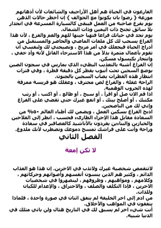 ‫اﻟﻔﺎرﻏﻮن ﻓﻲ اﻟﺤﻴﺎة هﻢ أهﻞ اﻷراﺟﻴﻒ واﻟﺸﺎﺋﻌﺎت ﻷن أذهﺎﻧﻬﻢ‬
    ‫ﻣﻮزﻋﺔ } رﺿﻮا ﺑﺎن ﻳﻜﻮﻧﻮا ﻣﻊ اﻟﺨﻮاﻟﻒ { إن أﺧﻄﺮ ﺣﺎﻻت اﻟﺬهﻦ‬
‫ﻳﻮم ﻳﻔﺮغ ﺻﺎﺣﺒﻪ ﻣﻦ اﻟﻌﻤﻞ ﻓﻴﺒﻘﻰ آﺎﻟﺴﻴﺎرة اﻟﻤﺴﺮﻋﺔ ﻓﻲ اﻧﺤﺪار‬
                        ‫ﺑﻼ ﺳﺎﺋﻖ ﺗﺠﻨﺢ ذات اﻟﻴﻤﻴﻦ وذات اﻟﺸﻤﺎل.‬
‫ﻳﻮم ﺗﺠﺪ ﻓﻲ ﺣﻴﺎﺗﻚ ﻓﺮاﻋﺎ ﻓﺘﻬﻴﺎ ﺣﻴﻨﻬﺎ ﻟﻠﻬﻢ واﻟﻐﻢ واﻟﻔﺰع ، ﻷن هﺬا‬
    ‫اﻟﻔﺮاغ ﻳﺴﺤﺐ ﻟﻚ آﻞ ﻣﻠﻔﺎت اﻟﻤﺎﺿﻲ واﻟﺤﺎﺿﺮ واﻟﻤﺴﺘﻘﺒﻞ ﻣﻦ‬
   ‫أدراج اﻟﺤﻴﺎة ﻓﻴﺠﻌﻠﻚ ﻓﻲ أﻣﺮ ﻣﺮﻳﺞ ، وﻧﺼﻴﺤﺘﻲ ﻟﻚ وﻟﻨﻔﺴﻲ أن‬
 ‫ﺗﻘﻮم ﺑﺄﻋﻤﺎل ﻣﺜﻤﺮة ﺑﺪﻷ ﻣﻦ هﺬا اﻻﺳﺘﺮﺧﺎء اﻟﻘﺎﺗﻞ ﻷﻧﻪ وأد ﺧﻔﻲ ،‬
                                         ‫واﻧﺘﺤﺎر ﺑﻜﺒﺴﻮل ﻣﺴﻜﻦ.‬
‫إن اﻟﻔﺮاغ أﺷﺒﻪ ﺑﺎﻟﺘﻌﺬﻳﺐ اﻟﺒﻄﻲء اﻟﺬي ﻳﻤﺎرس ﻓﻲ ﺳﺠﻮن اﻟﺼﻴﻦ‬
    ‫ﺑﻮﺿﻊ اﻟﺴﺠﻴﻦ ﺗﺤﺖ أﻧﺒﻮب ﻳﻘﻄﺮ آﻞ دﻗﻴﻘﺔ ﻗﻄﺮة ، وﻓﻲ ﻓﺘﺮات‬
                    ‫اﻧﺘﻈﺎر هﺬﻩ اﻟﻘﻄﺮات ﻳﺼﺎب اﻟﺴﺠﻴﻦ ﺑﺎﻟﺠﻨﻮن.‬
    ‫اﻟﺮاﺣﺔ ﻏﻔﻠﺔ ، واﻟﻔﺮاغ ﻟﺺ ﻣﺤﺘﺮف ، وﻋﻘﻠﻚ هﻮ ﻓﺮﻳﺴﺔ ﻣﻤﺰﻗﺔ‬
                                            ‫ﻟﻬﺬﻩ اﻟﺤﺮوب اﻟﻮهﻤﻴﺔ.‬
      ‫اذا ﻗﻢ اﻻن ﺻﻞ أو اﻗﺮأ ، أو ﺳﺒﺢ ، أو ﻃﺎﻟﻊ ، أو اآﺘﺐ ، أو رﺗﺐ‬
    ‫ﻣﻜﺘﺒﻚ ، أو أﺻﻠﺢ ﺑﻴﺘﻚ ، أو اﻧﻔﻊ ﻏﻴﺮك ﺣﺘﻰ ﺗﻘﻀﻲ ﻋﻠﻰ اﻟﻔﺮاغ‬
                                          ‫وإﻧﻲ ﻟﻚ ﻣﻦ اﻟﻨﺎﺻﺤﻴﻦ.‬
     ‫اذﺑﺢ اﻟﻔﺮاغ ﺑﺴﻜﻴﻦ اﻟﻌﻤﻞ ، وﻳﻀﻤﻦ ﻟﻚ أﻃﺒﺎء اﻟﻌﺎﻟﻢ ٠٥% ﻣﻦ‬
 ‫اﻟﺴﻌﺎدة ﻣﻘﺎﺑﻞ هﺬا اﻹﺟﺮاء اﻟﻄﺎرىء ﻓﺤﺴﺐ ، اﻧﻈﺮ إﻟﻰ اﻟﻔﻼﺣﻴﻦ‬
      ‫واﻟﺨﺒﺎزﻳﻦ واﻟﺒﻨﺎءﻳﻦ ﻳﻐﺮدون ﺑﺎﻷﻧﺎﺷﻴﺪ آﺎﻟﻌﺼﺎﻓﻴﺮ ﻓﻲ ﺳﻌﺎدة‬
   ‫وراﺣﺔ وأﻧﺖ ﻋﻠﻰ ﻓﺮاﺷﻚ ﺗﻤﺴﺢ دﻣﻮﻋﻚ وﺗﻀﻄﺮب ﻷﻧﻚ ﻣﻠﺪوغ.‬
                      ‫اﻟﻔﺼﻞ اﻟﺜﺎﻧﻲ‬
                         ‫ﻻ ﺗﻜﻦ إﻣﻌﺔ‬


 ‫ﻻﺗﺘﻘﻤﺺ ﺷﺨﺼﻴﺔ ﻏﻴﺮك وﻻﺗﺬب ﻓﻲ اﻻﺧﺮﻳﻦ. إن هﺬا هﻮ اﻟﻌﺬاب‬
    ‫اﻟﺪاﺋﻢ ، وآﺜﻴﺮ هﻢ اﻟﺬﻳﻦ ﻳﻨﺴﻮن أﻧﻔﺴﻬﻢ وأﺻﻮاﺗﻬﻢ وﺣﺮآﺎﺗﻬﻢ ،‬
        ‫وآﻼﻣﻬﻢ ، وﻣﻮاهﺒﻬﻢ ، وﻇﺮوﻓﻬﻢ ، ﻟﻴﻨﺼﻬﺮوا ﻓﻲ ﺷﺨﺼﻴﺎت‬
       ‫اﻻﺧﺮﻳﻦ ، ﻓﺈذا اﻟﺘﻜﻠﻒ واﻟﺼﻠﻒ ، واﻻﺣﺘﺮاق ، واﻹﻋﺪام ﻟﻠﻜﻴﺎن‬
                                                        ‫وﻟﻠﺬات.‬
 ‫ﻣﻦ ادم إﻟﻰ اﺧﺮ اﻟﺨﻠﻴﻘﺔ ﻟﻢ ﻳﺘﻔﻖ اﺛﻨﺎن ﻓﻲ ﺻﻮرة واﺣﺪة ، ﻓﻠﻤﺎذا‬
                                 ‫ﻳﺘﻔﻘﻮن ﻓﻲ اﻟﻤﻮاهﺐ واﻷﺧﻼق.‬
‫أﻧﺖ ﺷﻲء اﺧﺮ ﻟﻢ ﻳﺴﺒﻖ ﻟﻚ ﻓﻲ اﻟﺘﺎرﻳﺦ هﺜﺎل وﻟﻦ ﻳﺎﺗﻲ ﻣﺜﻠﻚ ﻓﻲ‬
                                                   ‫اﻟﺪﻧﻴﺎ ﺷﺒﻴﻪ.‬
 