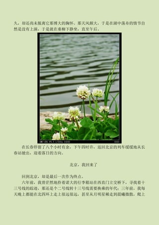 久，却还尚未脱离它那博大的胸怀。那天风颇大，于是在湖中荡舟的情节自
然是没有上演，于是就在垂柳下静坐，直至午后。




  在长春停留了八个小时有余，下午四时许，返回北京的列车缓缓地从长
春站驶出，迎着落日的方向。

              北京，我回来了

  回到北京，却是最后一次作为终点。
  六年前，我曾茫然地拎着诺大的行李箱站在西直门立交桥下，寻找着十
三号线的踪迹，那还是个二号线转十三号线需要换乘的年代；三年前，我每
天晚上都能在北四环上走上很远很远，甚至从月明星稀走到晨曦微散，爬上
 
