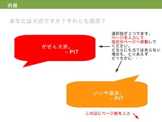 例題 あなたは犬派ですか？それとも猫派？ がぜん犬派。 -> P17 選択肢が２つでます。 ページを入力して 指定のページへ移動 して ください。 どちらにも当てはまらない 場合も、とりあえず どっちかに・・・ いいや猫派。 　  　-> P17 この辺にページ数を入力 