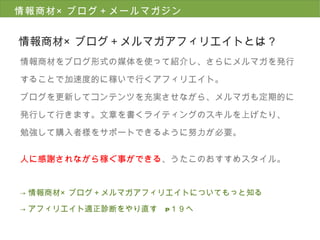 情報商材 × ブログ＋メールマガジン 情報商材 × ブログ＋メルマガアフィリエイトとは？ 情報商材をブログ形式の媒体を使って紹介し、さらにメルマガを発行 することで加速度的に稼いで行くアフィリエイト。 ブログを更新してコンテンツを充実させながら、メルマガも定期的に 発行して行きます。文章を書くライティングのスキルを上げたり、 勉強して購入者様をサポートできるように努力が必要。 人に感謝されながら稼ぐ事ができる 、うたこのおすすめスタイル。 -> 情報商材×ブログ＋メルマガアフィリエイトについてもっと知る -> アフィリエイト適正診断をやり直す　 P １９へ 