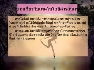 นิยามเกี่ยวกับเทคโนโลยีสารสนเทศ เทคโนโลยี หมายถึง การประยุกต์เอาความรู้ทางด้านวิทยาศาสตร์ มาใช้ให้เกิดประโยชน์ การศึกษาพัฒนาองความรู้ต่างๆ ก็เพื่อให้เข้าใจธรรมชาติ กฎเกณฑ์ของสิ่งต่างๆ  สารสนเทศ หมายถึง ข้อมูลที่เป็นประโยชน์ต่อการดำเนินชีวิต ข้อมูลเหล่านี้มาจากสื่อ เช่น วิทยุ โทรทัศน์ หรือแม้แต่การสื่อสารระหว่างบุคคล  