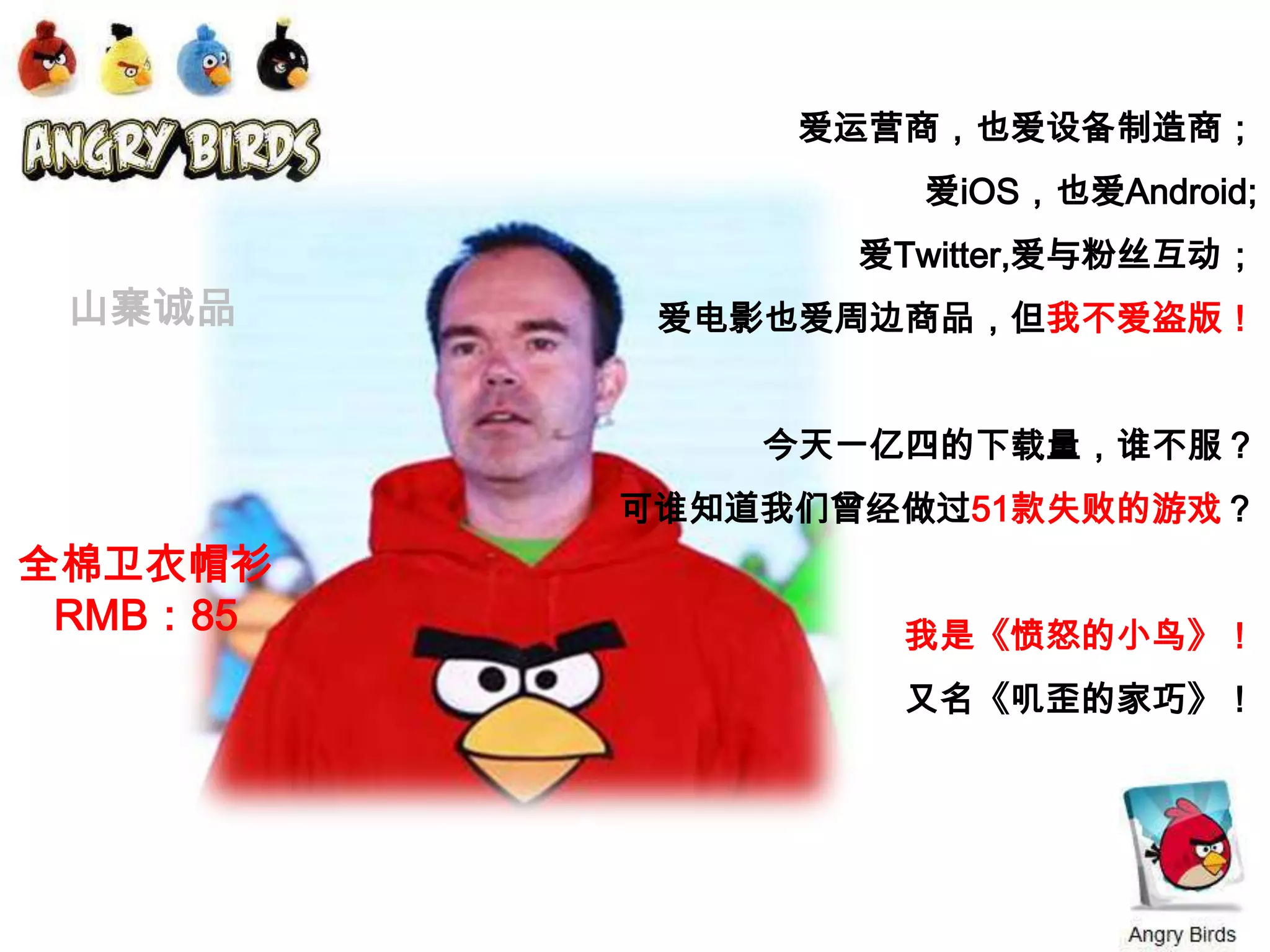 爱运营商，也爱设备制造商；爱iOS，也爱Android;爱Twitter,爱与粉丝互动；爱电影也爱周边商品，但我不爱盗版！今天一亿四的下载量，谁不服？可谁知道我们曾经做过51款失败的游戏？我是《愤怒的小鸟》！又名《叽歪的家巧》！山寨诚品全棉卫衣帽衫RMB：85