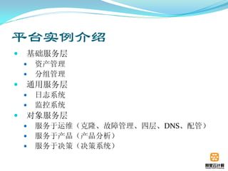 平台实例介绍
   基础服务层
       资产管理
       分组管理
   通用服务层
       日志系统
       监控系统
   对象服务层
       服务于运维（克隆、故障管理、四层、DNS、配管）
       服务于产品（产品分析）
       服务于决策（决策系统）
 