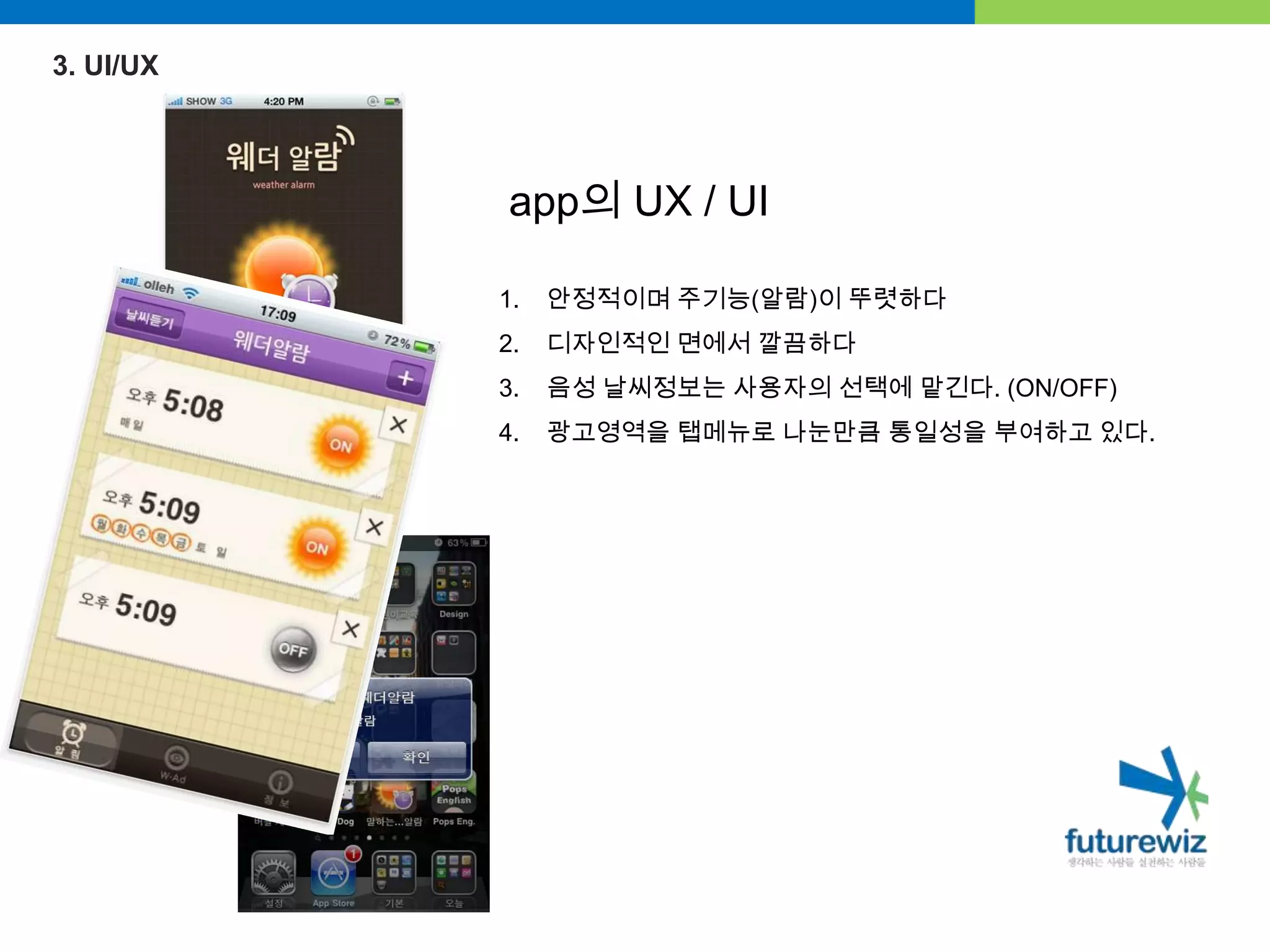 3. UI/UXapp의 UX / UI안정적이며 주기능(알람)이 뚜렷하다디자인적인 면에서 깔끔하다음성 날씨정보는 사용자의 선택에 맡긴다. (ON/OFF)광고영역을 탭메뉴로나눈만큼통일성을 부여하고 있다.
