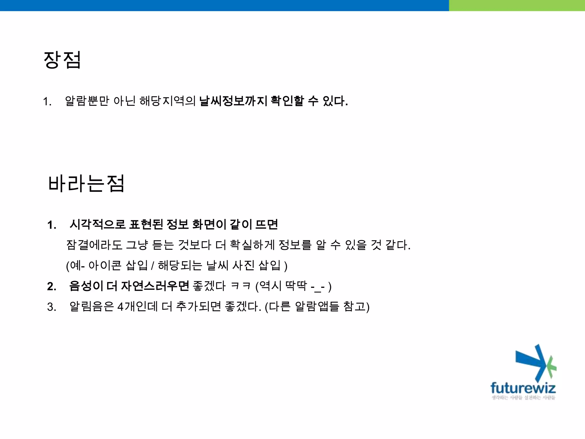 장점알람뿐만 아닌 해당지역의 날씨정보까지 확인할 수 있다.바라는점시각적으로 표현된 정보 화면이 같이 뜨면잠결에라도 그냥 듣는 것보다 더 확실하게 정보를 알 수 있을 것 같다.     (예- 아이콘 삽입 / 해당되는 날씨 사진 삽입 )음성이 더 자연스러우면 좋겠다 ㅋㅋ(역시 딱딱 -_- )알림음은4개인데 더 추가되면 좋겠다. (다른 알람앱들 참고)