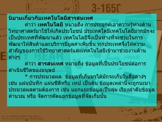 นิยามเกี่ยวกับเทคโนโลยีสารสนเทศ คำว่า  เทคโนโลยี  หมายถึง การประยุกต์เอาความรู้ทางด้านวิทยาศาสตร์มาใช้ให้เกิดประโยชน์ ประเทศใดมีเทคโนโลยีมากมักจะเป็นประเทศที่พัฒนาแล้ว เทคโนโลยีจึงเป็นทางที่จะช่วยในการพัฒนาให้สินค้าและบริการมีมูลค่าเพิ่มขึ้น ทุกประเทศจึงให้ความสำคัญของการใช้วิทยาศาสตร์และเทคโนโลยีเข้ามาช่วยงานด้านต่างๆ คำว่า  สารสนเทศ  หมายถึง ข้อมูลที่เป็นประโยชน์ต่อการดำเนินชีวิตของมนุษย์  *  การประมวลผล  ข้อมูลที่เก็บมาได้มักจะเก็บในสื่อต่างๆ เช่น แผ่นบันทึก แผ่นซีดีหรือ เทป เป็นต้น ข้อมูลเหล่านี้จะถูกนะมาประมวลผลตามต้องการ เช่น แยกแยะข้อมูลเป็นลุ่ม เรียงลำดับข้อมูล คำนวณ หรือ จัดการคัดแยกข้อมูลที่จัดเก็บนั้น 
