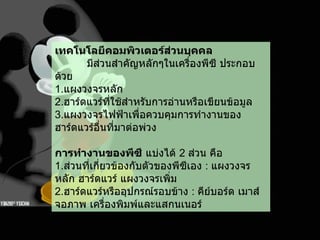 เทคโนโลยีคอมพิวเตอร์ส่วนบุคคล มีส่วนสำคัญหลักๆในเครื่องพีซี ประกอบด้วย 1. แผงวงจรหลัก  2. ฮาร์ดแวร์ที่ใช้สำหรับการอ่านหรือเขียนข้อมูล 3. แผงวงจรไฟฟ้าเพื่อควบคุมการทำงานของฮาร์ดแวร์อื่นที่มาต่อพ่วง การทำงานของพีซี  แบ่งได้  2  ส่วน คือ 1. ส่วนที่เกี่ยวข้องกับตัวของพีซีเอง  :  แผงวงจรหลัก ฮาร์ดแวร์ แผงวงจรเพิ่ม 2. ฮาร์ดแวร์หรืออุปกรณ์รอบข้าง  :  คีย์บอร์ด เมาส์ จอภาพ เครื่องพิมพ์และแสกนเนอร์ 