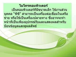 ไมโครคอมพิวเตอร์  เป็นคอมพิวเตอร์ทีมีขนาดเล็ก ใช้งานส่วนบุคคล “พีซี” สามารถเป็นเครื่องต่อเชื่อมในเครือข่าย หรือใช้เป็นเครื่องปลายทาง ซึ่งอาจจะทำหน้าที่เป็นเพียงอุปกรณ์รับและแสดงผลสำหรับป้อนข้อมูลและดูผลลัพธ์ 