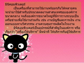 มินิคอมพิวเตอร์ เป็นเครื่องที่สามารถใช้งานพร้อมๆกันได้หลายคน จะนำมาใช้สำหรับประมวลผลงานสาสนเทศขององค์การขนาดกลาง จนถึงองค์การขนาดใหญ่ที่มีการวางระบบเป็นเครือข่ายเพื่อใช้งานร่วมกัน เช่น งานบัญชีและการเงิน งานออกแบบทางวิศวกรรม งานควบคุมการผลิตในโรงงาน มินิคอมพิวเตอร์เป็นอุปกรณ์ที่สำคัญในองค์การ หรือเรียกว่า “เครื่องให้บริการ” มีหน้าที่ ให้บริการกับผู้ใช้บริการ 