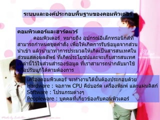 ระบบและองค์ประกอบพื้นฐานของคอมพิวเตอร์ คอมพิวเตอร์และฮาร์ดแวร์ คอมพิวเตอร์  หมายถึง อุปกรณ์อิเล็กทรอนิกส์ที่สามารถกำหนดชุดคำสั่ง เพื่อให้เกิดการรับข้อมูลจากส่วนนำเข้า แล้วนำมาทำการประมวลให้เกิดเป็นสารสนเทศในส่วนแสดงผลลัพธ์ ที่เกิดประโยชน์และจะเก็บสารสนเทศเหล่านี้ไว้ในส่วนสำรองข้อมูล ที่เราสามารถนำกลับมาใช้หรือปรับแก้ได้ตามต้องการ เครื่องคอมพิวเตอร์ จะทำงานได้นั้นต้องประกอบด้วย  Hardware :  จอภาพ  CPU  คีย์บอร์ด เครื่องพิมพ์ และแผ่นดิสก์ Software :  โปรแกรมต่างๆ Peopleware :  บุคคลที่เกี่ยวข้องกับคอมพิวเตอร์ 