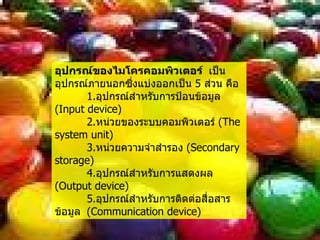 อุปกรณ์ของไมโครคอมพิวเตอร์  เป็นอุปกรณ์ภายนอกซึ่งแบ่งออกเป็น  5  ส่วน คือ 1. อุปกรณ์สำหรับการป้อนข้อมูล  ( Input device ) 2. หน่วยของระบบคอมพิวเตอร์  ( The system unit ) 3. หน่วยความจำสำรอง  ( Secondary storage ) 4. อุปกรณ์สำหรับการแสดงผล  ( Output device ) 5. อุปกรณ์สำหรับการติดต่อสื่อสารข้อมูล  ( Communication device ) 