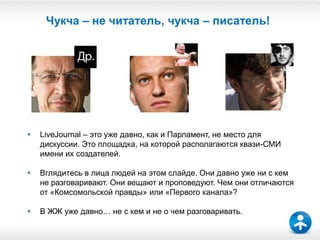 20


     Чукча – не читатель, чукча – писатель!




   LiveJournal – это уже давно, как и Парламент, не место для
    дискуссии. Это площадка, на которой располагаются квази-СМИ
    имени их создателей.

   Вглядитесь в лица людей на этом слайде. Они давно уже ни с кем
    не разговаривают. Они вещают и проповедуют. Чем они отличаются
    от «Комсомольской правды» или «Первого канала»?

   В ЖЖ уже давно… не с кем и не о чем разговаривать.
 
