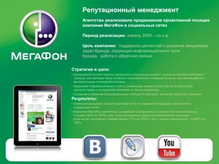 Репутационный менеджмент
       Агентство реализовало продвижение проактивной позиции
       компании МегаФон в социальных сетях

       Период реализации: апрель 2008 – по н.в.

       Цель кампании: поддержка ценностей и решение имиджевых
       задач бренда, коррекция информационного поля
       бренда, работа с обратной связью


Стратегия и шаги:
• Ежедневный контент-анализ дискуссий в социальных медиа с целью выявления проблем и
  трендов; составление базы активных пользователей и лидеров мнений, системная работа с
  авторитетными телеком-блоггерами
• Коррекция информационного поля в социальных медиа путем участия в дискуссиях
  трендсеттеров и сотрудников компании от имени оператора
• Создание и развитие брендированных сообществ Мегафон, активные вирусные кампании
Результаты:
• Компания оказывает полный комплекс услуг по сервисной поддержке абонентов в
  социальных сетях
• Компания МегаФон значительно опережает конкурентов по количеству положительных
  отзывов (30% из 100%), при этом в отношении оператора фиксируется меньшее
  количество негативных комментариев (17% из 100%), где у прямых конкурентов – 45-50% из
  100%
 