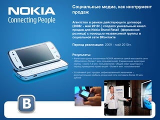 Социальные медиа, как инструмент
продаж

Агентство в рамках действующего договора
(2008г. - май 2010г. ) создало уникальный канал
продаж для Nokia Brand Retail (фирменная
розница) с помощью независимой группы в
социальной сети ВКонтакте

Период реализации: 2009 – май 2010гг.


Результаты:
• Фанатская группа поклонников NOKIA является самой массовой в сети
  «ВКонтакте» (более 1 млн пользователей). Ежемесячная аудитория
  группы – около 1,5 млн. пользователей. Общий охват аудитории в
  период проведения промо-акций – более 4 млн. пользователей

• Устойчивый рост продаж, зафиксированный заказчиком –
  дополнительная прибыль розничной сети составила более 30 млн
  рублей
 