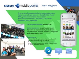 Лонч продукта


Агентство «Социальные Сети» реализовало для
Nokia масштабный проект – Nokia Mobile Camp
2009, уникальный пресс-лонч нового
флагманского девайса Nokia N97 с участием
конечных пользователей

          Период реализации: июнь 2009 г.

          Цель кампании: представить новый
          телефон не журналистам, а конечным
          потребителям. Формат проекта – открытая
          конференция – Camp

          Результаты:
          • На Nokia Mobile Camp за свой счет приехало более 250
            участников из России, стран СНГ, Балтии.
          • По итогам мероприятия в блогосферер и социальных
            сетях было опубликовано около тысячи отзывов (только
            6% носили негативную окраску)
 