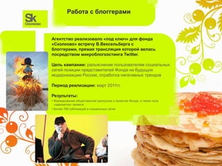 Работа с блоггерами



Агентство реализовало «под ключ» для фонда
«Сколково» встречу В.Вексельберга с
блоггерами, прямая трансляция которой велась
посредством микроблогхостинга Twitter.

Цель кампании: разъяснение пользователям социальных
сетей позиции представителей Фонда на будущую
модернизацию России, отработка негативных трендов

Период реализации: март 2011гг.

Результаты:
• Формирование общественной дискуссии о проектах Фонда, а также пула
  «адвокатов» проекта
• Более 700 публикаций в социальных сетях
 
