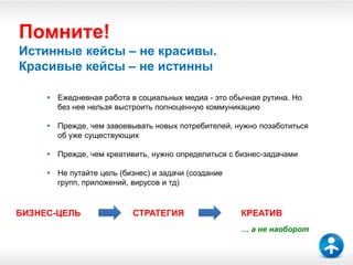 47




Помните!
Истинные кейсы – не красивы.
Красивые кейсы – не истинны

      Ежедневная работа в социальных медиа - это обычная рутина. Но
       без нее нельзя выстроить полноценную коммуникацию

      Прежде, чем завоевывать новых потребителей, нужно позаботиться
       об уже существующих

      Прежде, чем креативить, нужно определиться с бизнес-задачами

      Не путайте цель (бизнес) и задачи (создание
       групп, приложений, вирусов и тд)


БИЗНЕС-ЦЕЛЬ                СТРАТЕГИЯ                 КРЕАТИВ
                                                     … а не наоборот
 