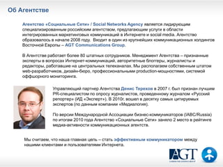 Об Агентстве

    Агентство «Социальные Сети» / Social Networks Agency является лидирующим
    специализированным российским агентством, предлагающим услуги в области
    интегрированных маркетинговых коммуникаций в Интернете и social media. Агентство
    образовалось в начале 2008 году. Входит в один из крупнейших коммуникационных холдингов
    Восточной Европы – AGT Communications Group.

    В Агентстве работает более 80 штатных сотрудников. Менеджмент Агентства – признанные
    эксперты в вопросах Интернет-коммуникаций, авторитетные блоггеры, журналисты и
    редакторы, работавшие на центральных телеканалах. Мы располагаем собственным штатом
    web-разработчиков, дизайн-бюро, профессиональными production-мощностями, системой
    оффшорного мониторинга.

                 Управляющий партнер Агентства Денис Терехов в 2007 г. был признан лучшим
                 PR-специалистом по опросу журналистов, проведенному журналом «Русский
                 репортер» (ИД «Эксперт»). В 2010г. вошел в десятку самых цитируемых
                 экспертов (по данным компании «Медиалогия).

                 По версии Международной Ассоциации бизнес-коммуникаторов (IABC/Russia)
                 по итогам 2010 года Агентство «Социальные Сети» заняло 2 место в рейтинге
                 медиа-активности коммуникационных агентств.


    Мы считаем, что наша главная цель – стать эффективным коммуникатором между
    нашими клиентами и пользователями Интернета.
 