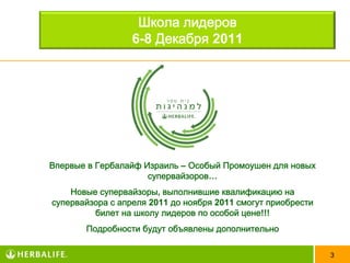 Школа лидеров
                  6-8 Декабря 2011




Впервые в Гербалайф Израиль – Особый Промоушен для новых
                     супервайзоров…
    Новые супервайзоры, выполнившие квалификацию на
супервайзора с апреля 2011 до ноября 2011 смогут приобрести
         билет на школу лидеров по особой цене!!!
       Подробности будут объявлены дополнительно

                                                              3
 