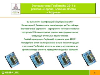 Экстраваганза Гербалайф-2011 в
          регионе «Европа, Ближний Восток
                     и Африка»


      Вы выполнили квалификацию на супервайзора???
 Великолепно!!! Вы выполнили квалификацию на Европейскую
Экстраваганзу в Барселоне – мероприятие, которое невозможно
 пропустить!!! Это мероприятие поможет вам продвинуться на
           следующую ступеньку в вашем бизнесе.
   Особый промоушен в Гербалайф Израиль в июне 2011!!!
Приобретите билет на Экстраваганзу в июне и получите радио
 с логотипом Гербалайф, которое вы можете использовать во
 время перевода тренинга, проводимого лидерами Компании




                                                              5
 