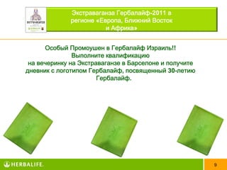 Экстраваганза Гербалайф-2011 в
              регионе «Европа, Ближний Восток
                         и Африка»


      Особый Промоушен в Гербалайф Израиль!!
               Выполните квалификацию
 на вечеринку на Экстраваганзе в Барселоне и получите
дневник с логотипом Гербалайф, посвященный 30-летию
                       Гербалайф.




                                                        9
 