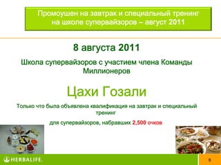 Промоушен на завтрак и специальный тренинг
          на школе супервайзоров – август 2011


                   8 августа 2011
 Школа супервайзоров с участием члена Команды
                 Миллионеров


                 Цахи Гозали
Только что была объявлена квалификация на завтрак и специальный
                            тренинг
           для супервайзоров, набравших 2,500 очков




                                                                  6
 
