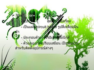 Main  Boar d -  อุปกรณ์ ชิ้นใหญ่ สุดภายในเครื่อง -  เป็นแผ่น  circuit board  รูปสี่เหลี่ยมผืนผ้า -  ประกอบด้วยวงจรอิเล็กทรอนิกส์ -  ตัวเมนบอร์ดเปรียบเสมือน เป็นพื้นบ้าน สำหรับติดตั้งอุปกรณ์ต่างๆ 