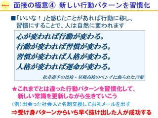 Solare
         面接の極意④ 新しい行動パターンを習慣化
         ■「いいな！」と感じたことがあれば行動に移し、
          習慣にすることで、人は自然に変われます
          心が変われば行動が変わる。
          行動が変われば習慣が変わる。
          習慣が変われば人格が変わる。
          人格が変われば運命が変わる。
               松井選手の母校・星稜高校のベンチに飾られた言葉

         ★これまでとは違った行動パターンを習慣化して、
          新しい常識を更新しながら生きていこう
         （例）出会った社会人と名刺交換してお礼メールを出す
         ⇒受け身パターンからいち早く抜け出した人が成功する
 