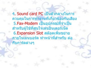 4 . Sound card PC  เป็นตัวกลางในการควบคุมในการทำงานที่เกี่ยวข้องกับเสียง 5. Fax-Modem   เป็นอุปกรณ์ที่จำเป็นสำหรับผู้ใช้ที่สนใจเล่นอินเตอร์เน็ต 6. Expansion Slot  สล๊อตเพิ่มขยายภายในเมนบอร์ด ทำหน้าที่สำหรับ ต่อกับการ์ดต่างๆ 