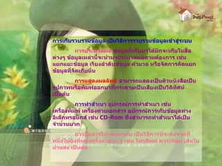 การเก็บรวบรวมข้อมูล เป็นวิธีการรวบรวมข้อมูลเข้าสู่ระบบ การประมวลผล  ข้อมูลที่เก็บมาได้มักจะเก็บในสื่อต่างๆ ข้อมูลเหล่านี้จะนำมาประมวลผลตามต้องการ เช่น แยกแยะข้อมูล เรียงลำดับข้อมูล คำมวล หรือจัดการคัดแยกข้อมูลที่จัดเก็บนั่น การแสดงผลลัพธ์  สามารถแสดงเป็นตัวหนังสือเป็นรูปภาพหรือพิมพ์ออกมาที่กระดาษเป็นเสียงเป็นวีดิทัศน์เป็นต้น การทำสำเนา  อุปกรณ์การทำสำเนา เช่น เครื่องพิมพ์ เครื่องถ่ายเอกสาร อุปกรณ์การเก็บข้อมูลทางอิเล็กทรอนิกส์ เช่น  CD-Rom   ซึ่งสามารถทำสำเนาได้เป็นจำนวนมาก การสื่อสารโทรคมนาคม เป็นวิธีการที่จะส่งจากที่หนึ่งไปยังที่หนึ่งครั้งละมาก ๆ เช่น โทรศัพท์ ดาวเทียม เส้นใยนำแสง เป็นต้น 