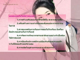 ผลของเทคโนโลยีสารสนเทศ 1. การสร้างเสริมคุณภาพชีวิตที่ดีขึ้น สะดวกสบายขึ้น  2. เสริมสร้างความเท่าเทียมของสังคมและการกระจายโอกาส 3. สารสนเทศกับการเรียนการสอนในโรงเรียน มีเครื่องมือประกอบช่วยในการเรียนรู้  4. การจัดการทรัพยากรธรรมชาติหลายอย่างจำเป็นต้องใช้สารสนเทศ  5. การป้องกันประเทศมีระบบป้องกันภัยและระบบเฝ้าระวังที่มีคอมพิวเตอร์ควบคุม 6. การผลิตในอุสาหกรรมและพาณิชยกรรม 