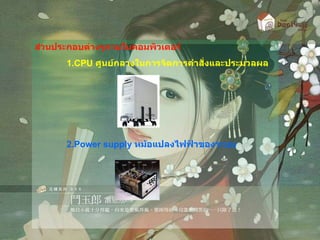 ส่วนประกอบต่างๆภายในคอมพิวเตอร์ 1. CPU  ศูนย์กลางในการจัดการคำสั่งและประมวลผล 2. Power supply  หม้อแปลงไฟฟ้าของระบบ 