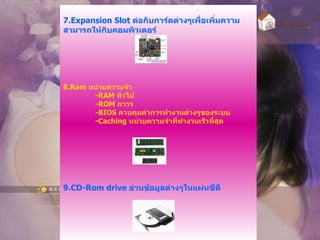 7. Expansion Slot  ต่อกับการ์ดต่างๆเพื่อเพิ่มความสามารถให้กับคอมพิวเตอร์ 8. Ram  หน่วยความจำ -RAM  ทั่วไป -ROM  ถาวร -BIOS  ควบคุมค่าการทำงานต่างๆของระบบ -Caching  หน่วยความจำที่ทำงานเร็วที่สุด 9. CD-Rom drive  อ่านข้อมูลต่างๆในแผ่นซีดี 