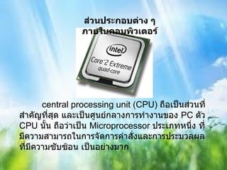 ส่วนประกอบต่าง ๆภายในคอมพิวเตอร์ central processing unit (CPU)  ถือเป็นส่วนที่สำคัญที่สุด และเป็นศูนย์กลางการทำงานของ  PC  ตัว  CPU  นั้น ถือว่าเป็น   Microprocessor  ประเภทหนึ่ง ที่มีความสามารถในการจัดการคำสั่งและการประมวลผลที่มีความซับซ้อน เป็นอย่างมาก 