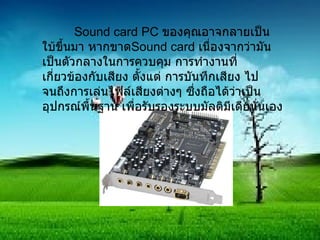 Sound card PC  ของคุณอาจกลายเป็นใบ้ขึ้นมา หากขาด Sound card  เนื่องจากว่ามันเป็นตัวกลางในการควบคุม การทำงานที่เกี่ยวข้องกับเสียง ตั้งแต่ การบันทึกเสียง ไปจนถึงการเล่นไฟล์เสียงต่างๆ ซึ่งถือได้ว่าเป็นอุปกรณ์พื้นฐาน เพื่อรับรองระบบมัลติมีเดียนั่นเอง 