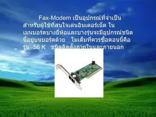 Fax-Modem  เป็นอุปกรณ์ที่จำเป็นสำหรับผู้ใช้ที่สนใจเล่นอินเตอร์เน็ต ในเมนบอร์ดบางยี่ห้อและบางรุ่นจะมีอุปกรณ์ชนิดนี้อยู่บนบอร์ดด้วย  โมเด็มที่ควรซื้อตอนนี้คือรุ่น  56  K  ชนิดติดตั้งภายในและภายนอก 