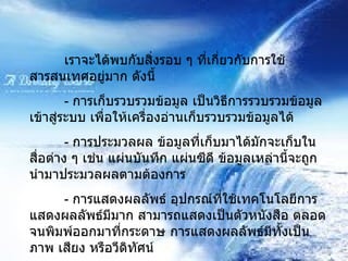 เราจะได้พบกับสิ่งรอบ ๆ ที่เกี่ยวกับการใช้สารสนเทศอยู่มาก ดังนี้ -  การเก็บรวบรวมข้อมูล เป็นวิธีการรวบรวมข้อมูลเข้าสู่ระบบ เพื่อให้เครื่องอ่านเก็บรวบรวมข้อมูลได้ -  การประมวลผล ข้อมูลที่เก็บมาได้มักจะเก็บในสื่อต่าง ๆ เช่น แผ่นบันทึก แผ่นซีดี ข้อมูลเหล่านี้จะถูกนำมาประมวลผลตามต้องการ -  การแสดงผลลัพธ์ อุปกรณ์ที่ใช้เทคโนโลยีการแสดงผลลัพธ์มีมาก สามารถแสดงเป็นตัวหนังสือ ตลอดจนพิมพ์ออกมาที่กระดาษ การแสดงผลลัพธ์มีทั้งเป็นภาพ เสียง หรือวีดิทัศน์ 