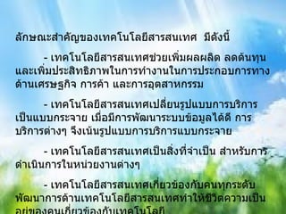 ลักษณะสำคัญของเทคโนโลยีสารสนเทศ  มีดังนี้ - เทคโนโลยีสารสนเทศช่วยเพิ่มผลผลิต ลดต้นทุน และเพิ่มประสิทธิภาพในการทำงานในการประกอบการทางด้านเศรษฐกิจ การค้า และการอุตสาหกรรม - เทคโนโลยีสารสนเทศเปลี่ยนรูปแบบการบริการเป็นแบบกระจาย เมื่อมีการพัฒนาระบบข้อมูลได้ดี การบริการต่างๆ จึงเน้นรูปแบบการบริการแบบกระจาย - เทคโนโลยีสารสนเทศเป็นสิ่งที่จำเป็น สำหรับการดำเนินการในหน่วยงานต่างๆ - เทคโนโลยีสารสนเทศเกี่ยวข้องกับคนทุกระดับ พัฒนาการด้านเทคโนโลยีสารสนเทศทำให้ชีวิตความเป็นอยู่ของคนเกี่ยวข้องกับเทคโนโลยี 