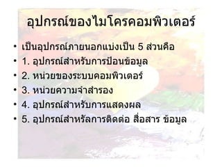 อุปกรณ์ของไมโครคอมพิวเตอร์ เป็นอุปกรณ์ภายนอกแบ่งเป็น  5  ส่วนคือ  1.  อุปกรณ์สำหรับการป้อนข้อมูล 2.  หน่วยของระบบคอมพิวเตอร์ 3.  หน่วยความจำสำรอง 4.  อุปกรณ์สำหรับการแสดงผล 5.  อุปกรณ์สำหรัลการติดต่อ สื่อสาร ข้อมูล 