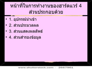 หน้าที่ในการทำงานของฮาร์ดแวร์  4  ส่วนประกอบด้วย 1.  อุปกรณ์นำเข้า 2.  ส่วนประมวลผล 3.  ส่วนแสดงผลลัพธ์ 4.  ส่วนสำรองข้อมูล 
